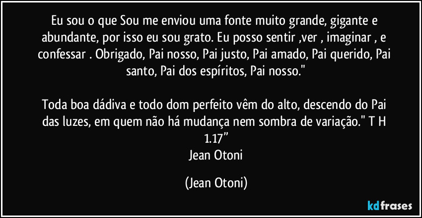 Eu sou o que Sou me enviou uma fonte muito grande, gigante e abundante, por isso eu sou grato. Eu posso sentir ,ver , imaginar , e confessar . Obrigado, Pai nosso, Pai justo, Pai amado, Pai querido, Pai santo, Pai dos espíritos, Pai nosso."

Toda boa dádiva e todo dom perfeito vêm do alto, descendo do Pai das luzes, em quem não há mudança nem sombra de variação." T H 1.17”
―Jean Otoni (Jean Otoni)