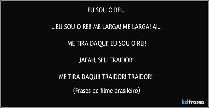 EU SOU O REI...

...EU SOU O REI! ME LARGA! ME LARGA! AI...

ME TIRA DAQUI! EU SOU O REI!

JAFAH, SEU TRAIDOR!

ME TIRA DAQUI! TRAIDOR! TRAIDOR! (Frases de filme brasileiro)