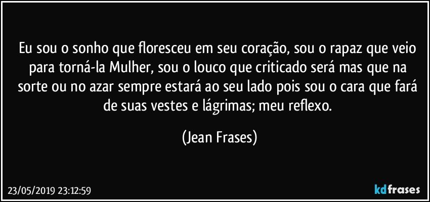 Eu sou o sonho que floresceu em seu coração, sou o rapaz que veio para torná-la Mulher, sou o louco que criticado será mas que na sorte ou no azar sempre estará ao seu lado pois sou o cara que fará de suas vestes e lágrimas; meu reflexo. (Jean Frases)