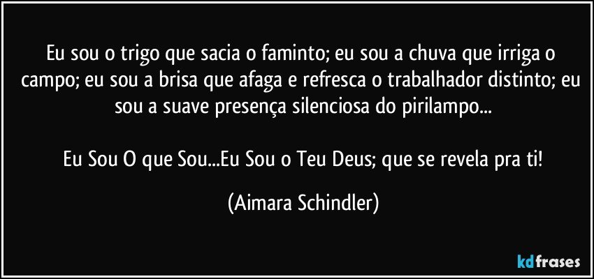 Eu sou o trigo que sacia o faminto; eu sou a chuva que irriga o campo; eu sou a brisa que afaga e refresca o trabalhador distinto; eu sou a suave presença silenciosa do pirilampo...

 Eu Sou O que Sou...Eu Sou o Teu Deus; que se revela pra ti! (Aimara Schindler)