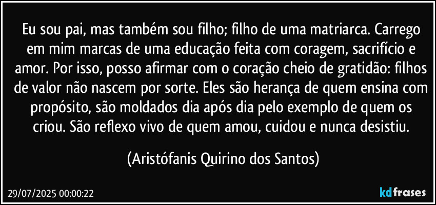 Eu sou pai, mas também sou filho; filho de uma matriarca. Carrego em mim marcas de uma educação feita com coragem, sacrifício e amor. Por isso, posso afirmar com o coração cheio de gratidão: filhos de valor não nascem por sorte. Eles são herança de quem ensina com propósito, são moldados dia após dia pelo exemplo de quem os criou. São reflexo vivo de quem amou, cuidou e nunca desistiu. (Aristófanis Quirino dos Santos)