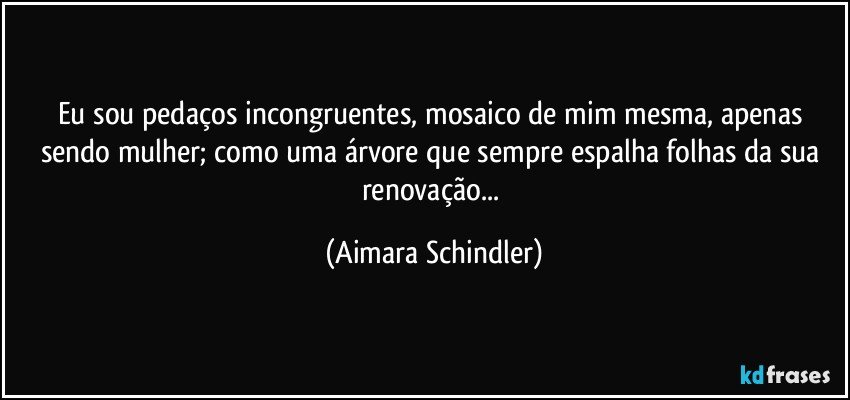 Eu sou pedaços incongruentes, mosaico de mim mesma, apenas sendo mulher; como uma árvore que sempre espalha folhas da sua renovação... (Aimara Schindler)