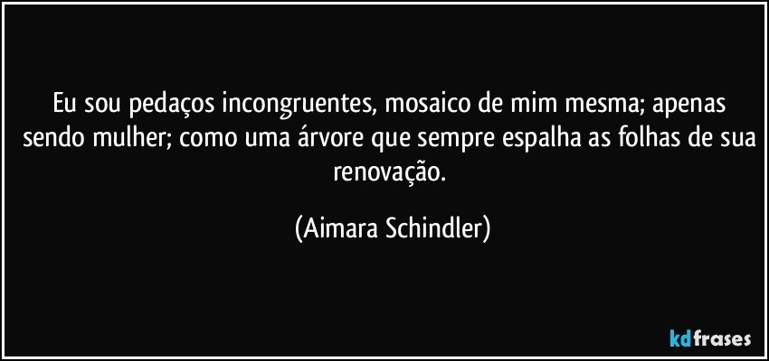 Eu sou pedaços incongruentes, mosaico de mim mesma; apenas sendo mulher; como uma árvore que sempre espalha as folhas de sua renovação. (Aimara Schindler)