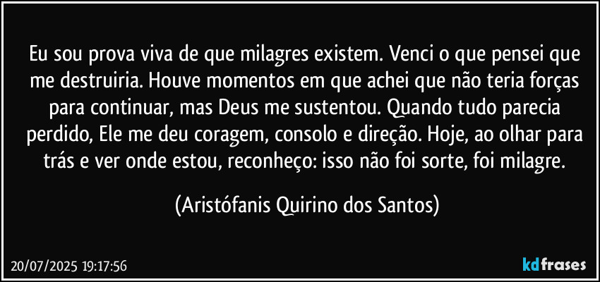 Eu sou prova viva de que milagres existem. Venci o que pensei que me destruiria. Houve momentos em que achei que não teria forças para continuar, mas Deus me sustentou. Quando tudo parecia perdido, Ele me deu coragem, consolo e direção. Hoje, ao olhar para trás e ver onde estou, reconheço: isso não foi sorte, foi milagre. (Aristófanis Quirino dos Santos)