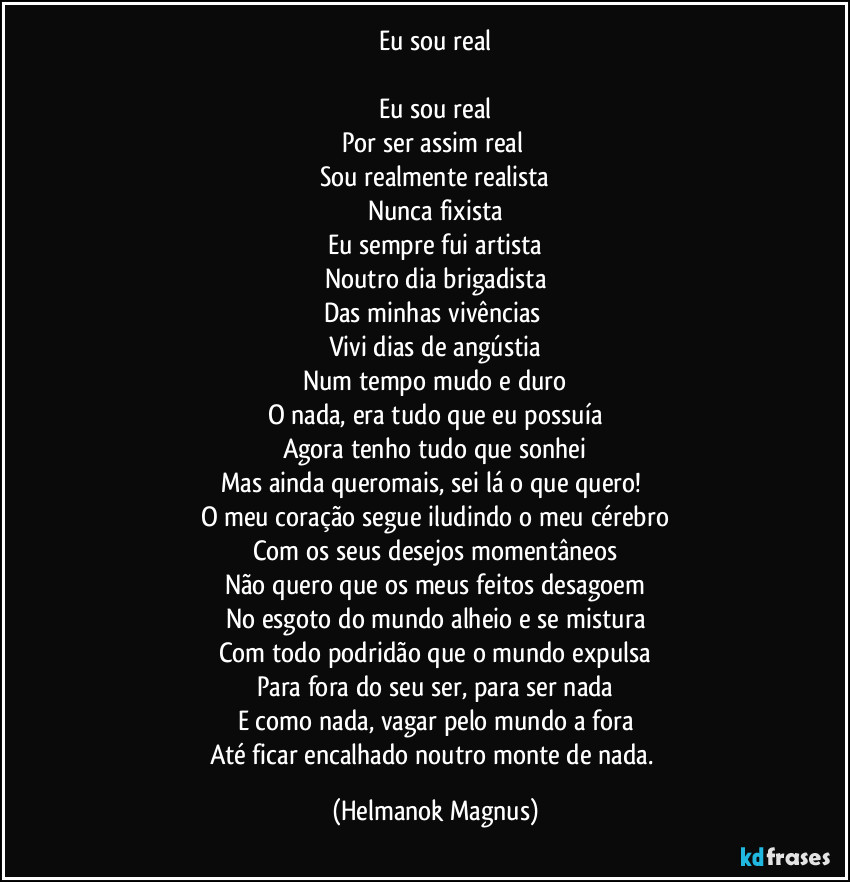 Eu sou real
Eu sou real
Por ser assim real
Sou realmente realista
Nunca fixista
Eu sempre fui artista
Noutro dia brigadista
Das minhas vivências
Vivi dias de angústia
Num tempo mudo e duro
O nada, era tudo que eu possuía
Agora tenho tudo que sonhei
Mas ainda queromais, sei lá o que quero!
O meu coração segue iludindo o meu cérebro
Com os seus desejos momentâneos
Não quero que os meus feitos desagoem
No esgoto do mundo alheio e se mistura
Com todo podridão que o mundo expulsa
Para fora do seu ser, para ser nada
E como nada, vagar pelo mundo a fora
Até ficar encalhado noutro monte de nada. (Helmanok Magnus)