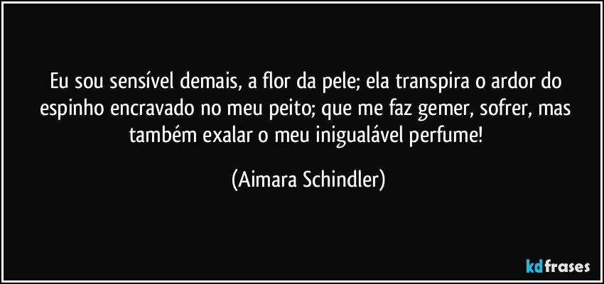 Eu sou sensível demais, a flor da pele; ela transpira o ardor do espinho encravado no meu peito; que me faz gemer, sofrer, mas também exalar o meu inigualável perfume! (Aimara Schindler)