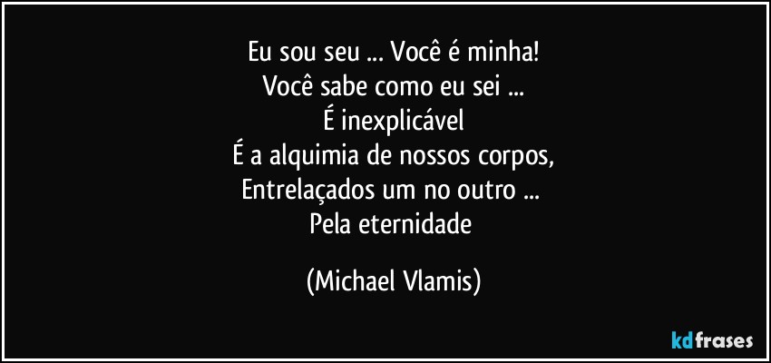 Eu sou seu ... Você é minha!
Você sabe como eu sei ...
É inexplicável
É a alquimia de nossos corpos,
Entrelaçados um no outro ... 
Pela eternidade (Michael Vlamis)