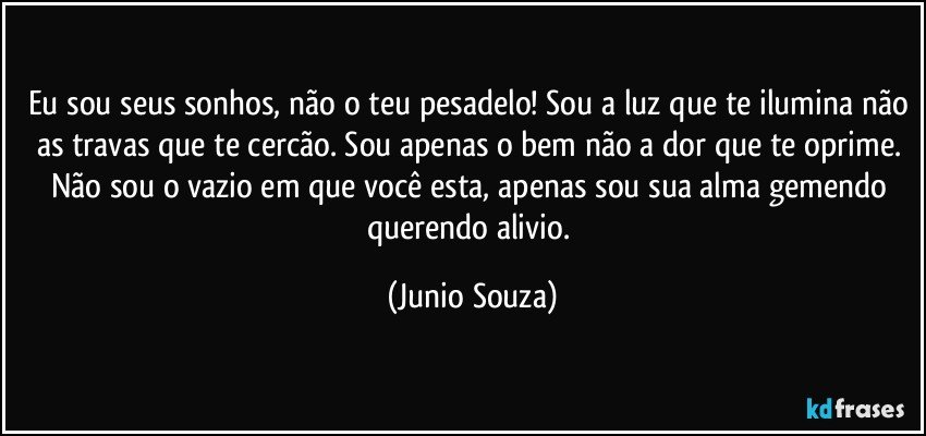 Eu sou seus sonhos, não o teu pesadelo! Sou a luz que te ilumina não as travas que te cercão. Sou apenas o bem não a dor que te oprime. Não sou o vazio em que você esta, apenas sou sua alma gemendo querendo alivio. (Junio Souza)