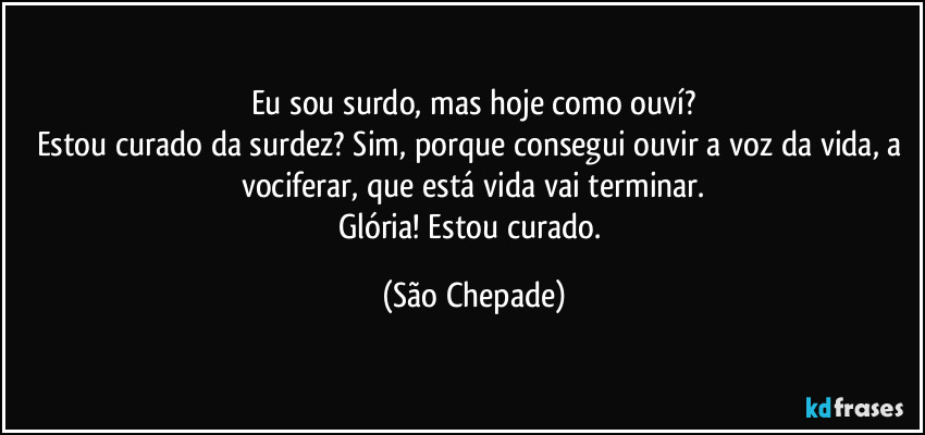 Eu sou surdo, mas hoje como ouví?
Estou curado da surdez? Sim, porque consegui ouvir a voz da vida, a vociferar, que está vida vai terminar.
Glória! Estou curado. (São Chepade)