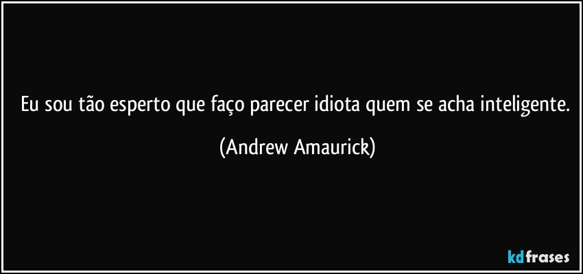 Eu sou tão esperto que faço parecer idiota quem se acha inteligente. (Andrew Amaurick)