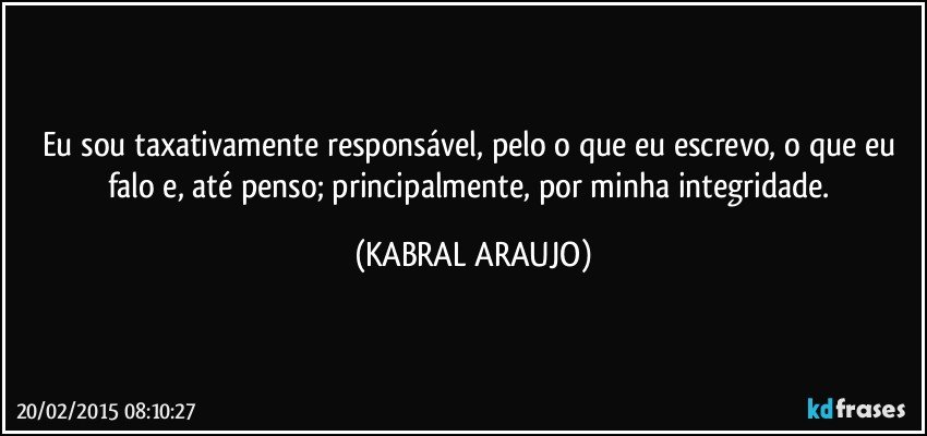 Eu sou taxativamente responsável,  pelo o que eu escrevo, o que eu falo e, até penso; principalmente, por minha integridade. (KABRAL ARAUJO)