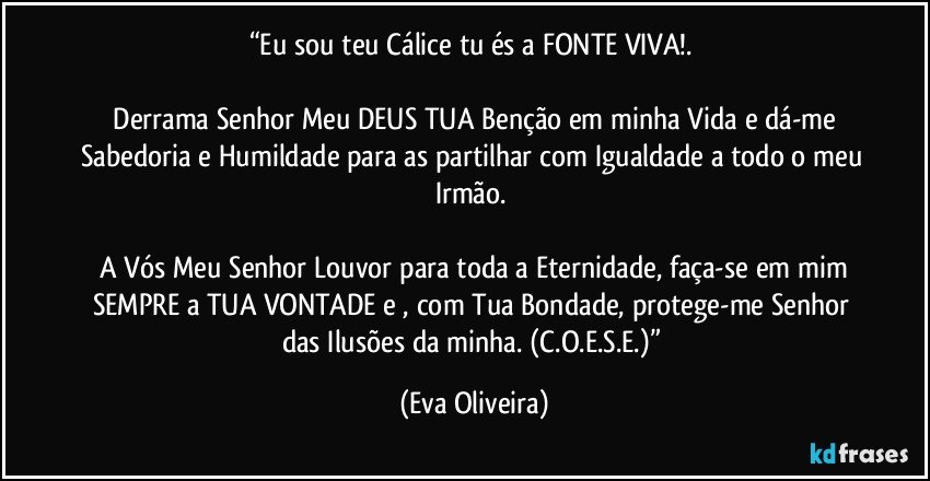 “Eu sou teu Cálice tu és a FONTE VIVA!. 

 Derrama Senhor Meu DEUS TUA Benção em minha Vida e dá-me Sabedoria e Humildade para as partilhar com Igualdade a todo o meu Irmão. 

 A Vós Meu Senhor Louvor para toda a Eternidade, faça-se em mim SEMPRE a TUA VONTADE e , com Tua Bondade, protege-me Senhor das Ilusões da minha. (C.O.E.S.E.)” (Eva Oliveira)