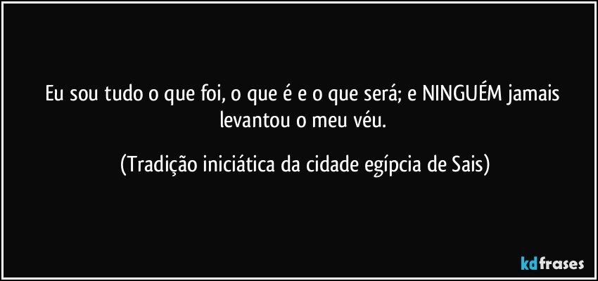 Eu sou tudo o que foi, o que é e o que será; e NINGUÉM jamais levantou o meu véu. (Tradição iniciática da cidade egípcia de Sais)