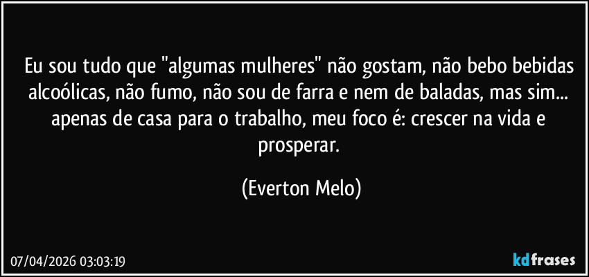 Eu sou tudo que "algumas mulheres" não gostam, não bebo bebidas alcoólicas, não fumo, não sou de farra e nem de baladas, mas sim... apenas de casa para o trabalho, meu foco é: crescer na vida e prosperar. (Everton Melo)