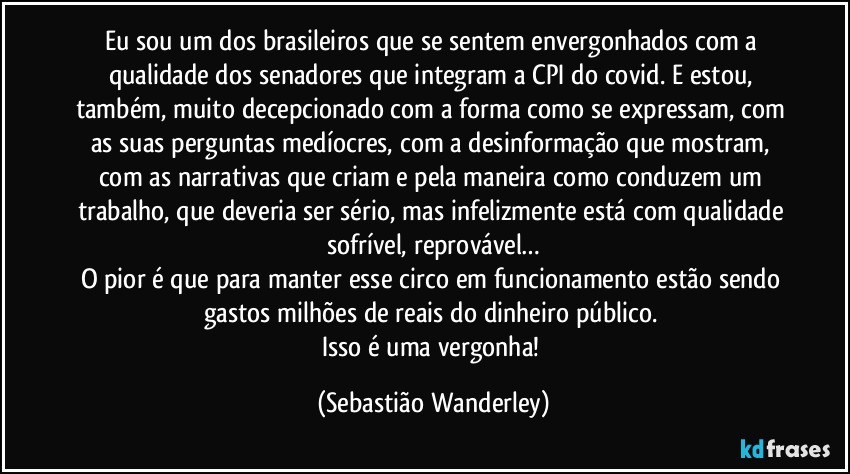 Eu sou um dos brasileiros que se sentem envergonhados com a qualidade dos senadores que integram a CPI do covid. E estou, também, muito decepcionado com a forma como se expressam, com as suas perguntas medíocres, com a desinformação que mostram, com as narrativas que criam e pela maneira como conduzem um trabalho, que deveria ser sério, mas infelizmente está com qualidade sofrível, reprovável…
O pior é que para manter esse circo  em funcionamento estão sendo gastos milhões de reais do dinheiro público. 
Isso é uma vergonha! (Sebastião Wanderley)