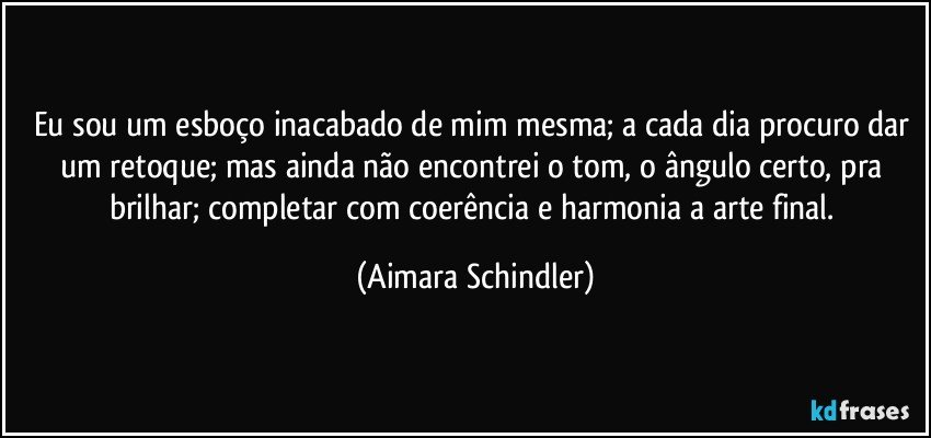 Eu sou um esboço inacabado de mim mesma; a cada dia procuro dar um retoque; mas ainda não encontrei o tom, o ângulo certo, pra brilhar; completar com coerência e harmonia a arte final. (Aimara Schindler)