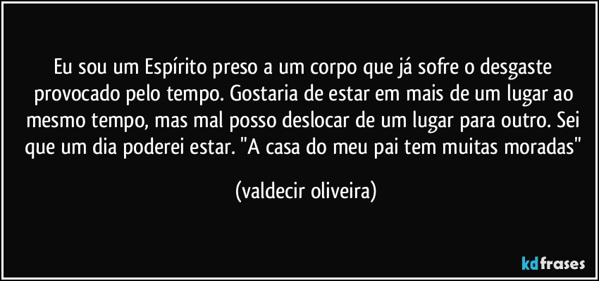 Eu sou um Espírito preso a um corpo que já sofre o desgaste provocado pelo tempo. Gostaria de estar em mais de um lugar ao mesmo tempo, mas mal posso deslocar de um lugar para outro. Sei que um dia poderei estar. "A casa do meu pai tem muitas moradas" (valdecir oliveira)