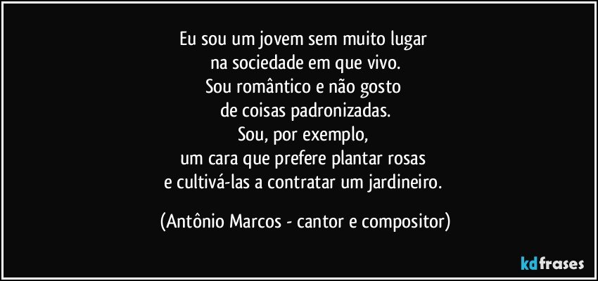 Eu sou um jovem sem muito lugar 
na sociedade em que vivo.
Sou romântico e não gosto 
de coisas padronizadas.
Sou, por exemplo, 
um cara que prefere plantar rosas 
e cultivá-las a contratar um jardineiro. (Antônio Marcos - cantor e compositor)