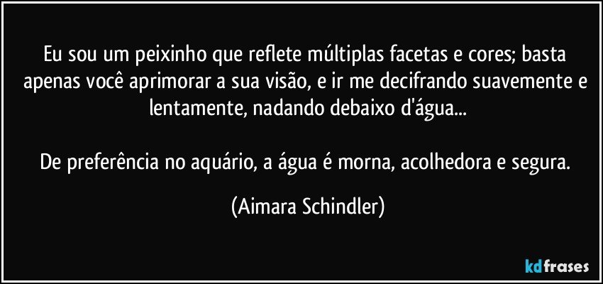 Eu sou um peixinho que reflete múltiplas facetas e cores; basta apenas você aprimorar a sua visão, e ir me decifrando suavemente e lentamente, nadando debaixo d'água...

De preferência no aquário, a água é morna, acolhedora e segura. (Aimara Schindler)