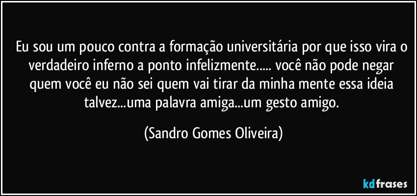 Eu sou um pouco contra a formação universitária por que isso vira o verdadeiro inferno a ponto infelizmente... você não pode negar quem você  eu não sei quem vai tirar da minha mente essa ideia talvez...uma palavra amiga...um gesto amigo. (Sandro Gomes Oliveira)