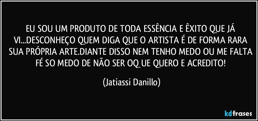 EU SOU UM PRODUTO DE TODA ESSÊNCIA E ÊXITO QUE JÁ VI...DESCONHEÇO QUEM DIGA QUE O ARTISTA É DE FORMA RARA SUA PRÓPRIA ARTE.DIANTE DISSO NEM TENHO MEDO OU ME FALTA FÉ SO MEDO DE NÃO SER OQ UE QUERO E ACREDITO! (Jatiassi Danillo)