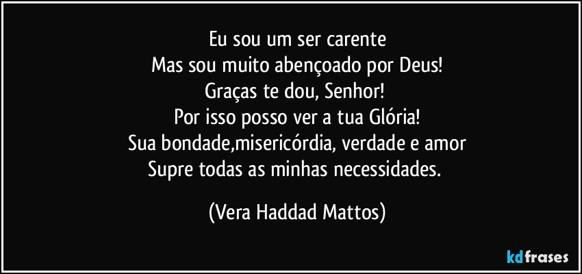 Eu sou um ser carente
Mas sou muito abençoado por Deus!
Graças te dou, Senhor! 
Por isso posso ver a tua Glória!
Sua bondade,misericórdia, verdade e amor
Supre todas as minhas necessidades. (Vera Haddad Mattos)