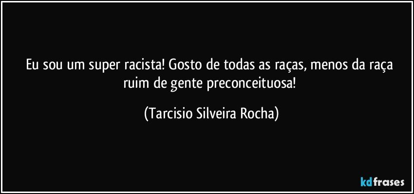 Eu sou um super racista! Gosto de todas as raças, menos da raça ruim de gente preconceituosa! (Tarcisio Silveira Rocha)