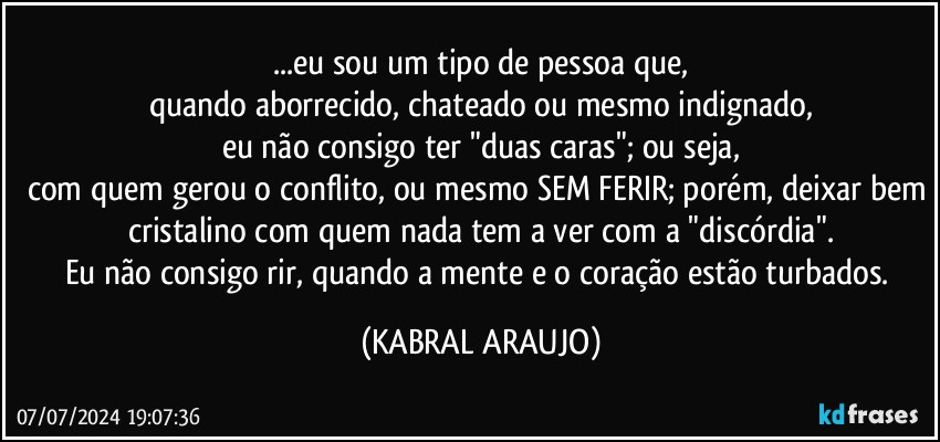 ...eu sou um tipo de pessoa que,
quando aborrecido, chateado ou mesmo indignado,
eu não consigo ter "duas caras"; ou seja,
com quem gerou o conflito, ou mesmo SEM FERIR; porém, deixar bem cristalino com quem nada tem a ver com a "discórdia".
Eu não consigo rir, quando a mente e o coração estão turbados. (KABRAL ARAUJO)