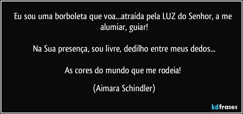 Eu sou uma borboleta que voa...atraída pela LUZ do Senhor, a me alumiar, guiar!

Na Sua presença,  sou livre, dedilho entre meus dedos...

As cores do mundo que me rodeia! (Aimara Schindler)