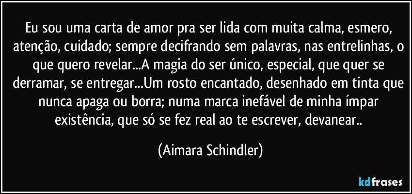 Eu sou uma carta de amor pra ser lida com muita calma, esmero, atenção, cuidado; sempre decifrando sem palavras, nas entrelinhas, o que quero revelar...A magia do ser único, especial, que quer se derramar, se entregar...Um rosto encantado, desenhado em tinta que nunca apaga ou borra; numa marca inefável de minha ímpar existência, que só se fez real ao te escrever, devanear.. (Aimara Schindler)