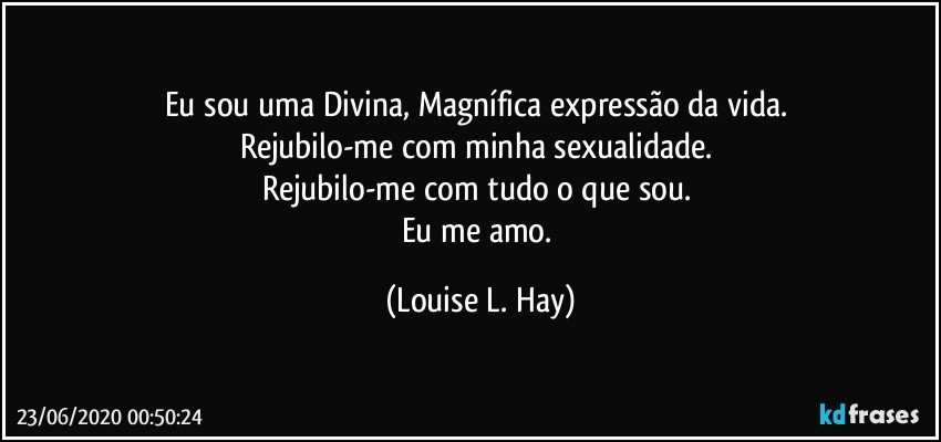 Eu sou uma Divina, Magnífica expressão da vida. 
Rejubilo-me com minha sexualidade. 
Rejubilo-me com tudo o que sou. 
Eu me amo. (Louise L. Hay)