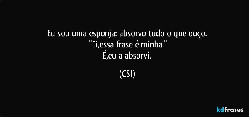 Eu sou uma esponja: absorvo tudo o que ouço.
 "Ei,essa frase é minha."
   É,eu a absorvi. (CSI)