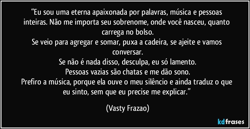 “Eu sou uma eterna apaixonada por palavras, música e pessoas inteiras. Não me importa seu sobrenome, onde você nasceu, quanto carrega no bolso.
Se veio para agregar e somar, puxa a cadeira, se ajeite e vamos conversar.
Se não é nada disso, desculpa, eu só lamento.
Pessoas vazias são chatas e me dão sono.
Prefiro a música, porque ela ouve o meu silêncio e ainda traduz o que eu sinto, sem que eu precise me explicar.” (Vasty Frazao)