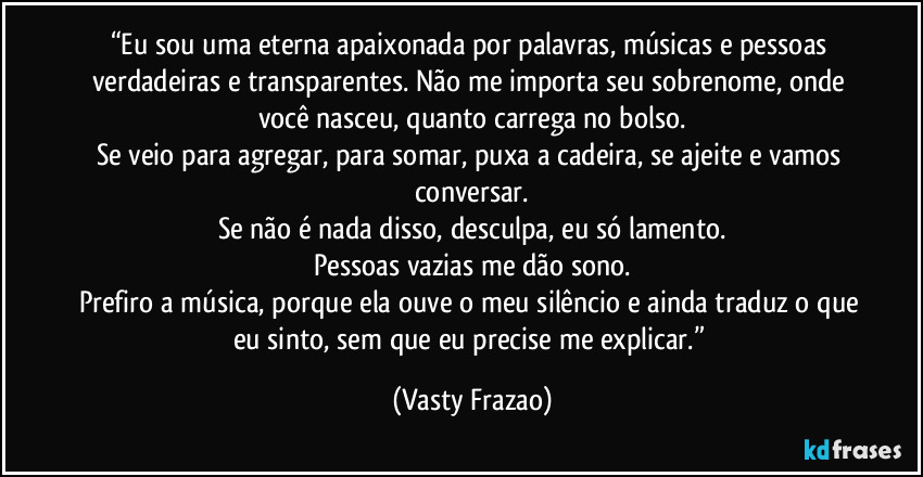 “Eu sou uma eterna apaixonada por palavras, músicas e pessoas verdadeiras e transparentes. Não me importa seu sobrenome, onde você nasceu, quanto carrega no bolso.
Se veio para agregar, para somar, puxa a cadeira, se ajeite e vamos conversar.
Se não é nada disso, desculpa, eu só lamento.
Pessoas vazias me dão sono.
Prefiro a música, porque ela ouve o meu silêncio e ainda traduz o que eu sinto, sem que eu precise me explicar.” (Vasty Frazao)