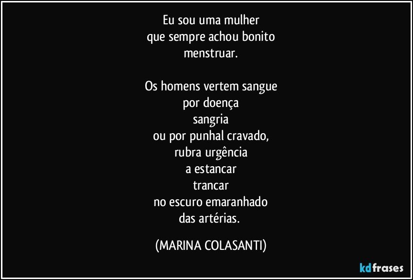 Eu sou uma mulher
que sempre achou bonito
menstruar.

Os homens vertem sangue
por doença
sangria
ou por punhal cravado,
rubra urgência
a estancar
trancar
no escuro emaranhado
das artérias. (MARINA COLASANTI)