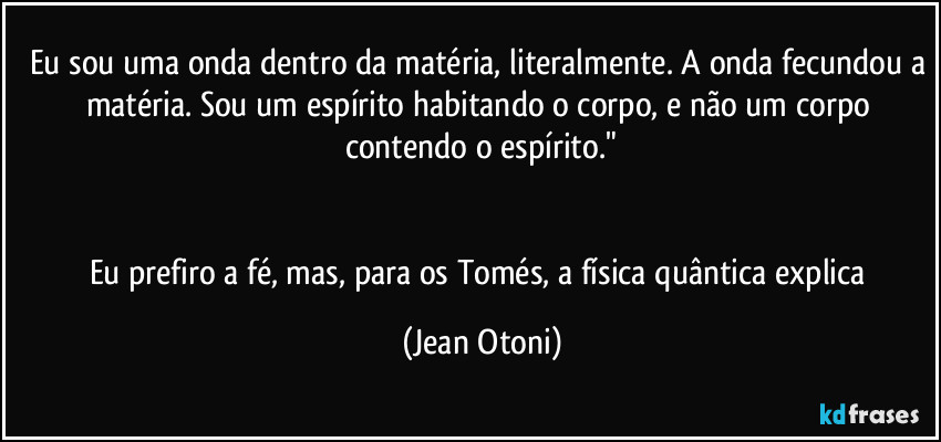 Eu sou uma onda dentro da matéria, literalmente. A onda fecundou a matéria. Sou um espírito habitando o corpo, e não um corpo contendo o espírito."


Eu prefiro a fé, mas, para os Tomés, a física quântica explica (Jean Otoni)