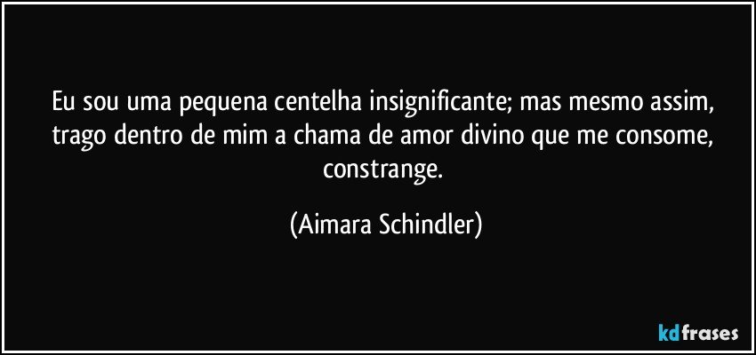 Eu sou uma pequena centelha insignificante; mas mesmo assim, trago dentro de mim a chama de amor divino que me consome, constrange. (Aimara Schindler)