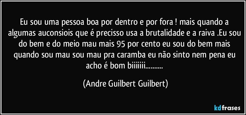 eu sou uma pessoa boa por dentro e por fora ! mais quando a algumas auconsiois que é precisso usa a brutalidade e a raiva .Eu sou do bem e do meio mau mais 95 por cento eu sou do bem mais quando sou mau sou mau pra caramba eu não sinto nem pena eu acho é bom biiiiiii... (Andre Guilbert Guilbert)