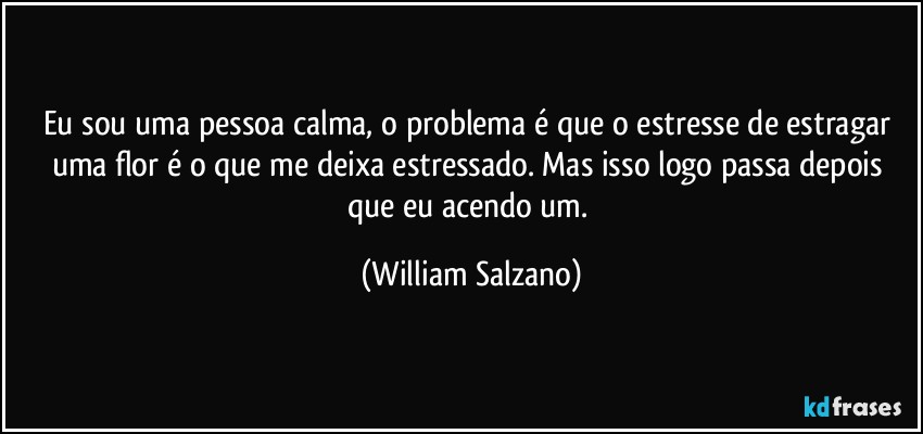 Eu sou uma pessoa calma, o problema é que o estresse de estragar uma flor é o que me deixa estressado.  Mas isso logo passa depois que eu acendo um. (William Salzano)