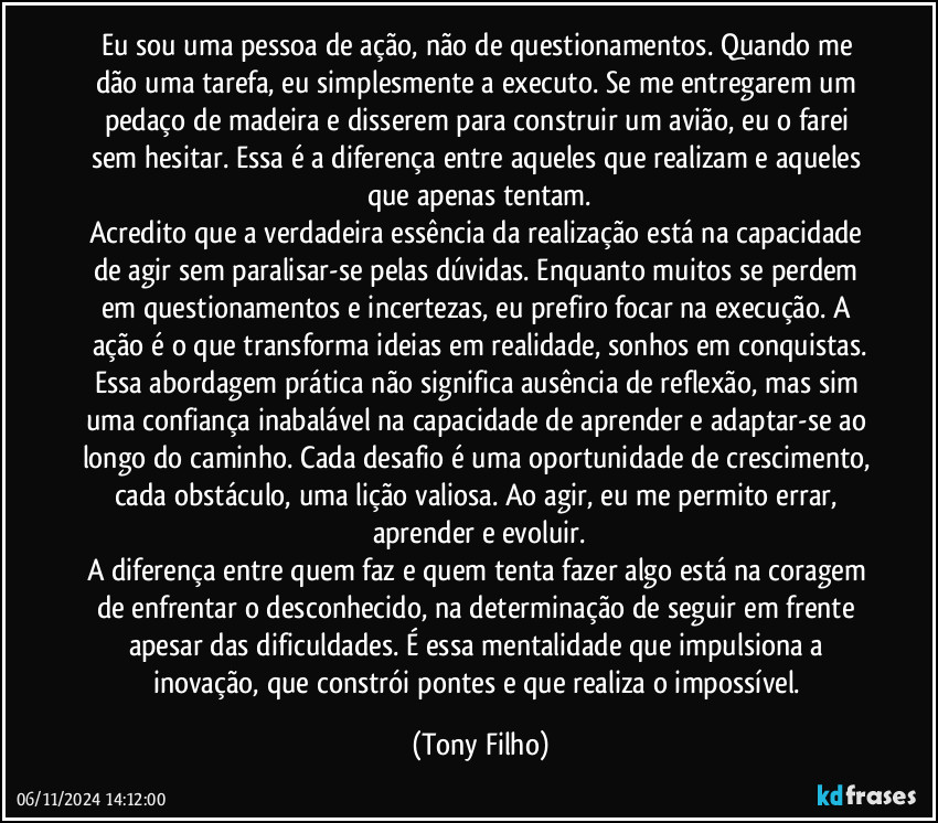 Eu sou uma pessoa de ação, não de questionamentos. Quando me dão uma tarefa, eu simplesmente a executo. Se me entregarem um pedaço de madeira e disserem para construir um avião, eu o farei sem hesitar. Essa é a diferença entre aqueles que realizam e aqueles que apenas tentam.
Acredito que a verdadeira essência da realização está na capacidade de agir sem paralisar-se pelas dúvidas. Enquanto muitos se perdem em questionamentos e incertezas, eu prefiro focar na execução. A ação é o que transforma ideias em realidade, sonhos em conquistas.
Essa abordagem prática não significa ausência de reflexão, mas sim uma confiança inabalável na capacidade de aprender e adaptar-se ao longo do caminho. Cada desafio é uma oportunidade de crescimento, cada obstáculo, uma lição valiosa. Ao agir, eu me permito errar, aprender e evoluir.
A diferença entre quem faz e quem tenta fazer algo está na coragem de enfrentar o desconhecido, na determinação de seguir em frente apesar das dificuldades. É essa mentalidade que impulsiona a inovação, que constrói pontes e que realiza o impossível. (Tony Filho)