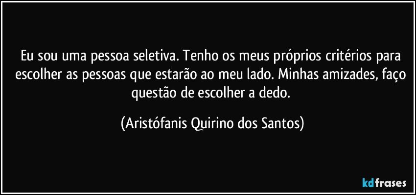 Eu sou uma pessoa seletiva. Tenho os meus próprios critérios para escolher as pessoas que estarão ao meu lado. Minhas amizades, faço questão de escolher a dedo. (Aristófanis Quirino dos Santos)