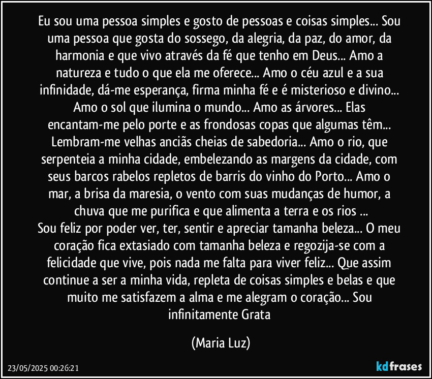 Eu sou uma pessoa simples e gosto de pessoas e coisas simples... Sou uma pessoa que gosta do sossego, da alegria, da paz, do amor,  da harmonia e que vivo através da fé que tenho em Deus... Amo a natureza e tudo o que ela me oferece... Amo o céu azul e a sua infinidade, dá-me esperança, firma minha fé e é misterioso e divino... Amo o sol que ilumina o mundo... Amo as árvores... Elas encantam-me pelo porte e as frondosas copas que algumas têm... Lembram-me velhas anciãs cheias de sabedoria... Amo o rio, que serpenteia a minha cidade, embelezando as margens da cidade, com seus barcos rabelos repletos de barris do vinho do Porto... Amo o mar, a brisa da maresia, o vento com suas mudanças de humor, a chuva que me purifica e que alimenta a terra e os rios ...
Sou feliz por poder ver, ter, sentir e apreciar tamanha beleza... O meu coração fica extasiado com tamanha beleza e regozija-se com a felicidade que vive, pois nada me falta para viver feliz... Que assim continue a ser a minha vida, repleta de coisas simples e belas e que muito me satisfazem a alma e me alegram o coração... Sou infinitamente Grata (Maria Luz)