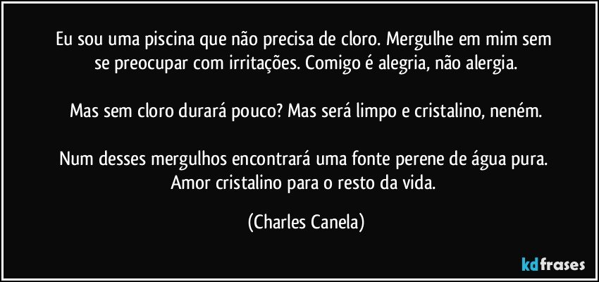 Eu sou uma piscina que não precisa de cloro. Mergulhe em mim sem se preocupar com irritações. Comigo é alegria, não alergia.

Mas sem cloro durará pouco? Mas será limpo e cristalino, neném.

Num desses mergulhos encontrará uma fonte perene de água pura. Amor cristalino para o resto da vida. (Charles Canela)