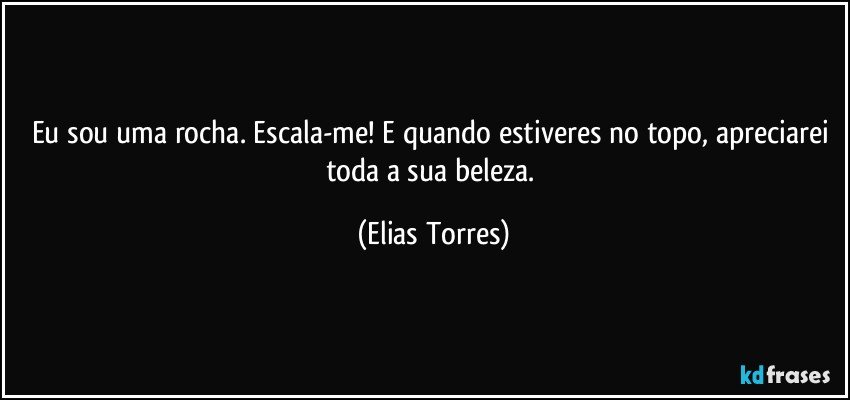 Eu sou uma rocha. Escala-me! E quando estiveres no topo, apreciarei toda a sua beleza. (Elias Torres)