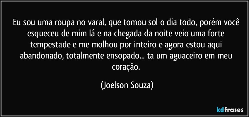 Eu sou uma roupa no varal, que tomou sol o dia todo, porém você esqueceu de mim lá e na chegada da noite veio uma forte tempestade e me molhou por inteiro e agora estou aqui abandonado, totalmente ensopado... ta um aguaceiro em meu coração. (Joelson Souza)