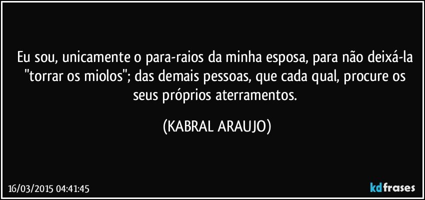 Eu sou, unicamente o para-raios da minha esposa, para não deixá-la "torrar os miolos"; das demais pessoas, que cada qual, procure os seus próprios aterramentos. (KABRAL ARAUJO)