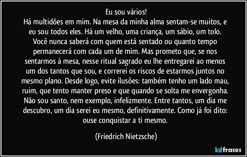 Eu sou vários!
Há multidões em mim. Na mesa da minha alma sentam-se muitos, e eu sou todos eles. Há um velho, uma criança, um sábio, um tolo. Você nunca saberá com quem está sentado ou quanto tempo permanecerá com cada um de mim. Mas prometo que, se nos sentarmos à mesa, nesse ritual sagrado eu lhe entregarei ao menos um dos tantos que sou, e correrei os riscos de estarmos juntos no mesmo plano. Desde logo, evite ilusões: também tenho um lado mau, ruim, que tento manter preso e que quando se solta me envergonha. Não sou santo, nem exemplo, infelizmente. Entre tantos, um dia me descubro, um dia serei eu mesmo, definitivamente. Como já foi dito: ouse conquistar a ti mesmo. (Friedrich Nietzsche)