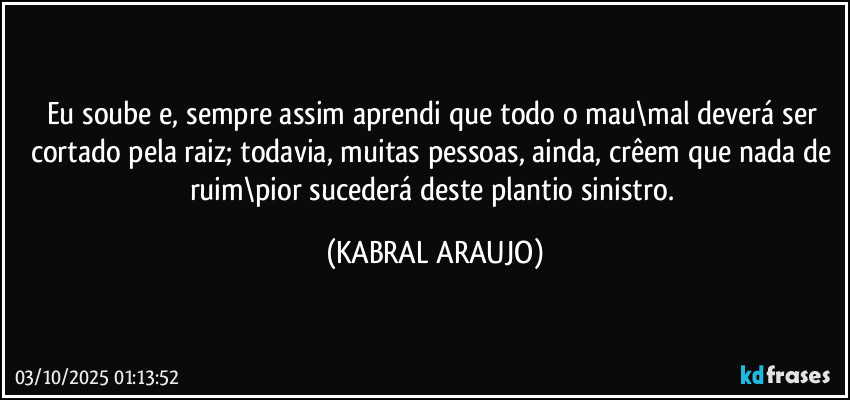 Eu soube e, sempre assim aprendi  que todo o mau\mal deverá ser cortado pela raiz; todavia, muitas pessoas, ainda, crêem que nada de ruim\pior sucederá deste plantio sinistro. (KABRAL ARAUJO)
