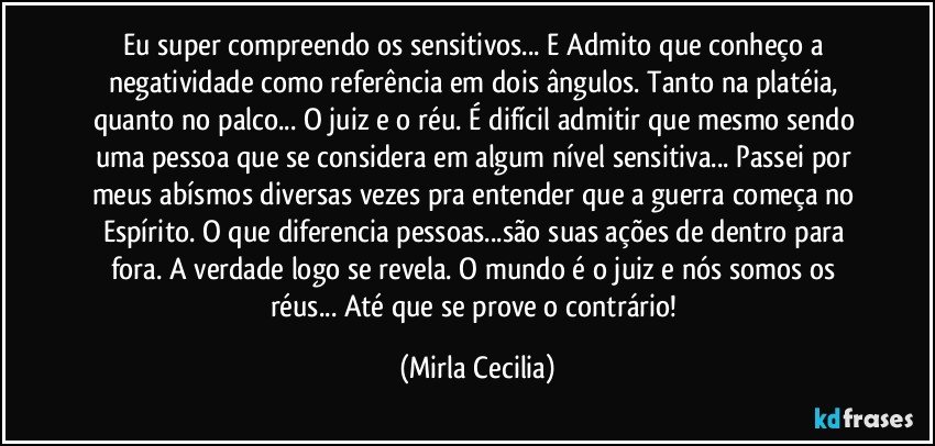 Eu super compreendo os sensitivos... E Admito que conheço a negatividade como referência em dois ângulos. Tanto na platéia, quanto no palco... O juiz e o réu. É difícil admitir que mesmo sendo uma pessoa que se considera em algum nível sensitiva... Passei por meus abísmos diversas vezes pra entender que a guerra começa no Espírito. O que diferencia pessoas...são suas ações de dentro para fora. A verdade logo se revela. O mundo é o juiz e nós somos os réus... Até que se prove o contrário! (Mirla Cecilia)