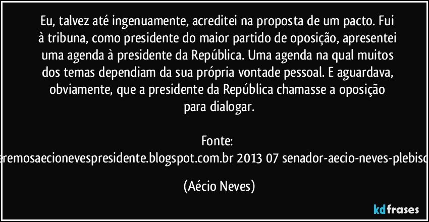 Eu, talvez até ingenuamente, acreditei na proposta de um pacto. Fui à tribuna, como presidente do maior partido de oposição, apresentei uma agenda à presidente da República. Uma agenda na qual muitos dos temas dependiam da sua própria vontade pessoal. E aguardava, obviamente, que a presidente da República chamasse a oposição para dialogar.

Fonte: http://www.queremosaecionevespresidente.blogspot.com.br/2013/07/senador-aecio-neves-plebiscito-nasceu.html (Aécio Neves)